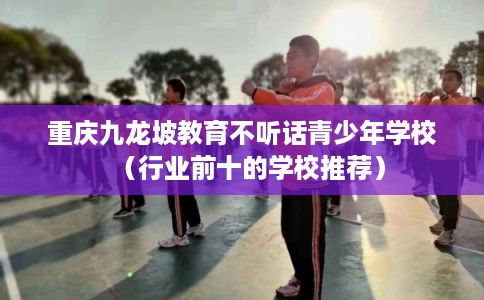 重庆九龙坡教育不听话青少年学校（行业前十的学校推荐）