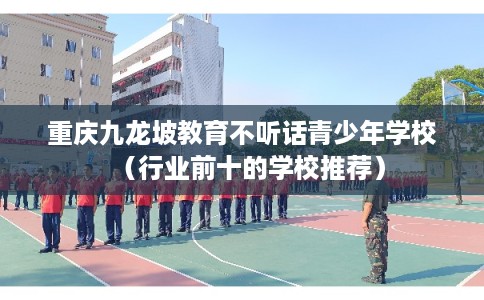 重庆九龙坡教育不听话青少年学校（行业前十的学校推荐）