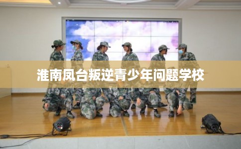 淮南凤台叛逆青少年问题学校