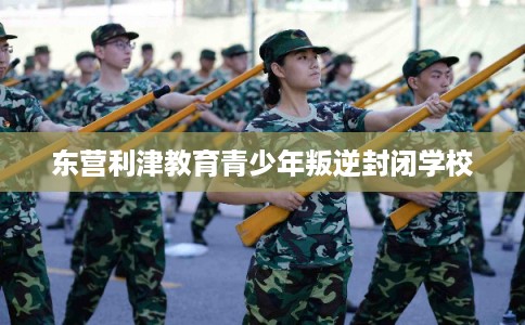 东营利津教育青少年叛逆封闭学校