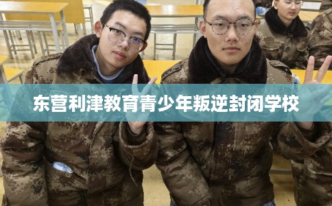 东营利津教育青少年叛逆封闭学校