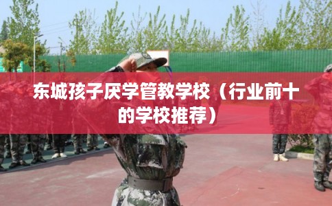 东城孩子厌学管教学校（行业前十的学校推荐）