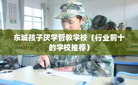 东城孩子厌学管教学校（行业前十的学校推荐）