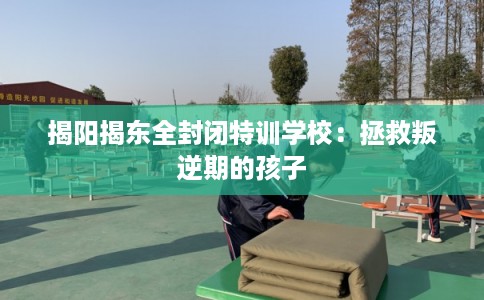 揭阳揭东全封闭特训学校：拯救叛逆期的孩子