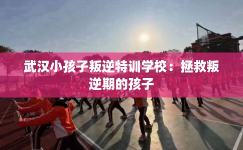 武汉小孩子叛逆特训学校：拯救叛逆期的孩子