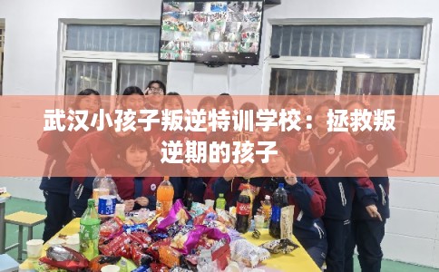 武汉小孩子叛逆特训学校：拯救叛逆期的孩子