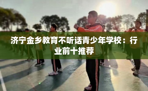 济宁金乡教育不听话青少年学校：行业前十推荐