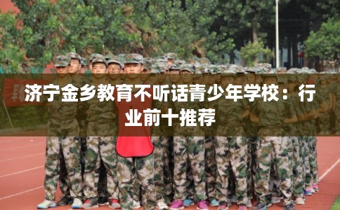 济宁金乡教育不听话青少年学校：行业前十推荐