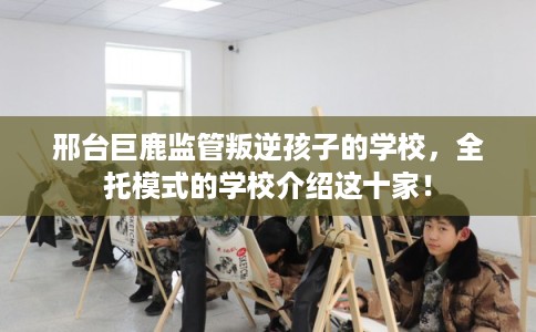 邢台巨鹿监管叛逆孩子的学校，全托模式的学校介绍这十家！