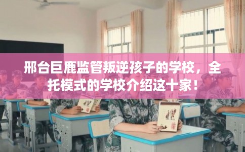 邢台巨鹿监管叛逆孩子的学校，全托模式的学校介绍这十家！