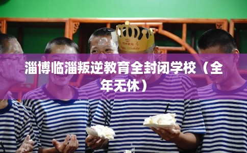 淄博临淄叛逆教育全封闭学校（全年无休）