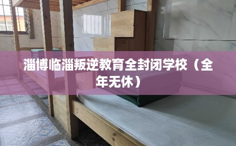 淄博临淄叛逆教育全封闭学校（全年无休）