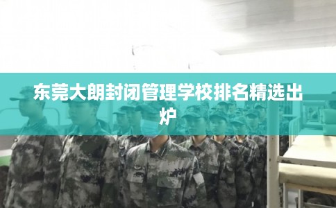 东莞大朗封闭管理学校排名精选出炉