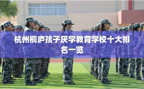 杭州桐庐孩子厌学教育学校十大排名一览 杭州桐庐孩子厌学教育学校十大排名一览