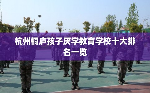 杭州桐庐孩子厌学教育学校十大排名一览 杭州桐庐孩子厌学教育学校十大排名一览