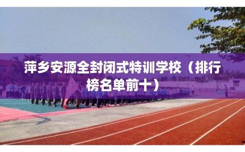 萍乡安源全封闭式特训学校（排行榜名单前十）