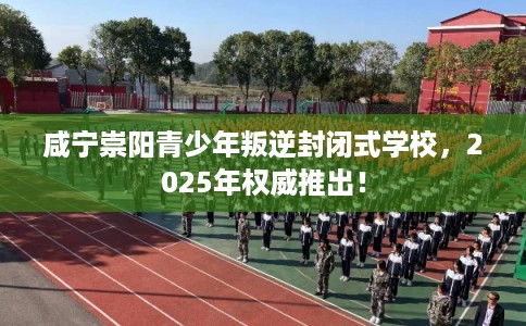 咸宁崇阳青少年叛逆封闭式学校，2025年权威推出！