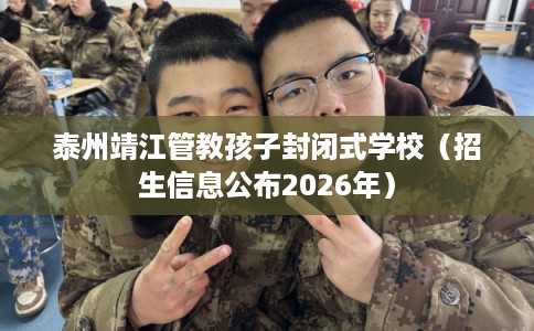 泰州靖江管教孩子封闭式学校（招生信息公布2026年）