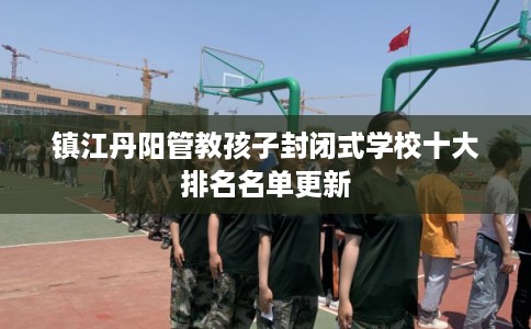 镇江丹阳管教孩子封闭式学校十大排名名单更新