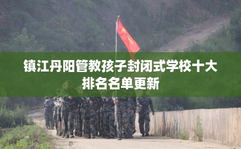 镇江丹阳管教孩子封闭式学校十大排名名单更新