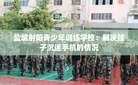 盐城射阳青少年训练学校：解决孩子沉迷手机的情况