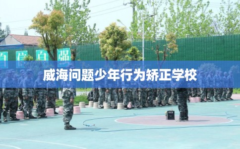 威海问题少年行为矫正学校