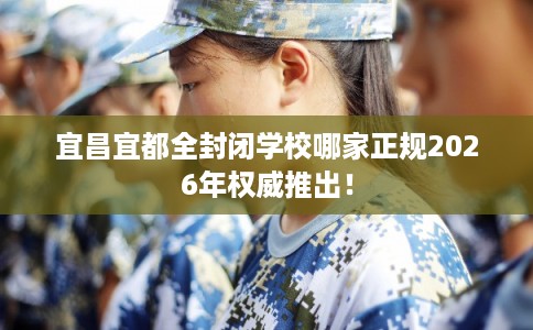 宜昌宜都全封闭学校哪家正规2026年权威推出！