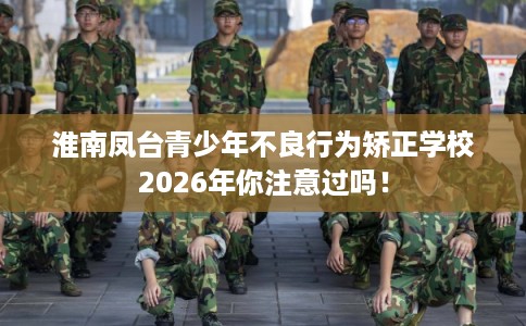 淮南凤台青少年不良行为矫正学校2026年你注意过吗！
