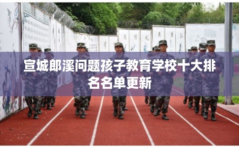 宣城郎溪问题孩子教育学校十大排名名单更新
