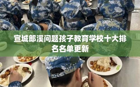 宣城郎溪问题孩子教育学校十大排名名单更新