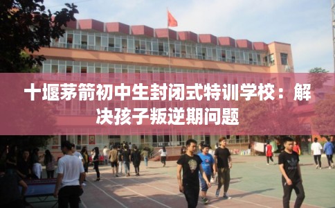 十堰茅箭初中生封闭式特训学校：解决孩子叛逆期问题