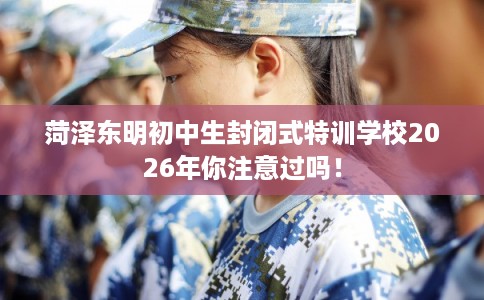 菏泽东明初中生封闭式特训学校2026年你注意过吗！