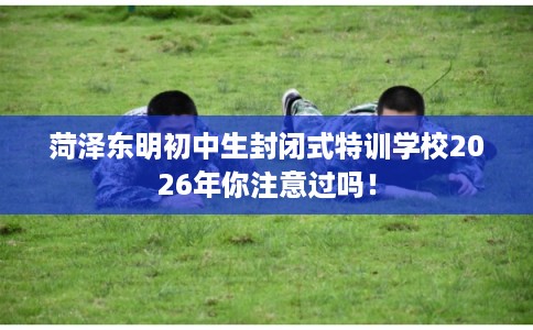 菏泽东明初中生封闭式特训学校2026年你注意过吗！