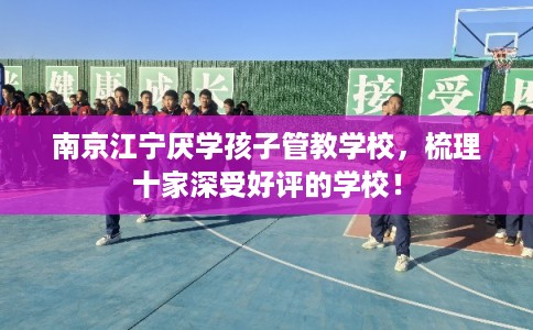 南京江宁厌学孩子管教学校，梳理十家深受好评的学校！