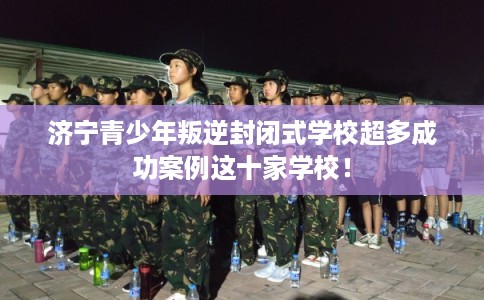 济宁青少年叛逆封闭式学校超多成功案例这十家学校！