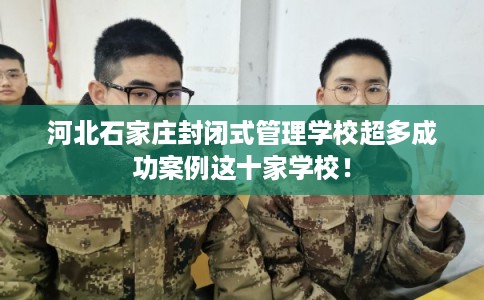河北石家庄封闭式管理学校超多成功案例这十家学校！