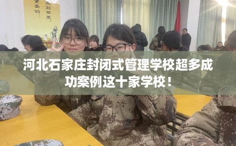 河北石家庄封闭式管理学校超多成功案例这十家学校！