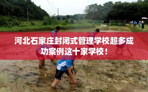 河北石家庄封闭式管理学校超多成功案例这十家学校！