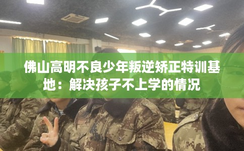佛山高明不良少年叛逆矫正特训基地：解决孩子不上学的情况