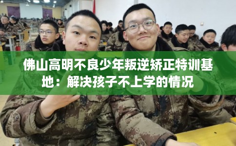佛山高明不良少年叛逆矫正特训基地：解决孩子不上学的情况