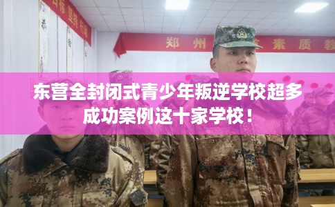 东营全封闭式青少年叛逆学校超多成功案例这十家学校！
