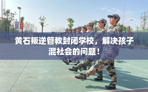 黄石叛逆管教封闭学校，解决孩子混社会的问题！
