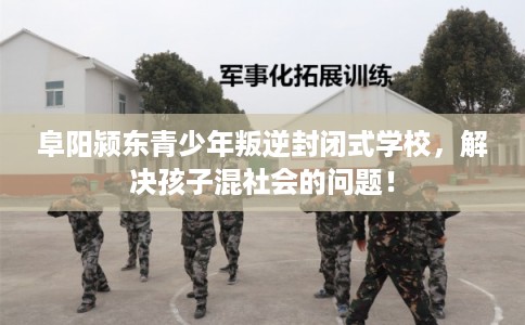 阜阳颍东青少年叛逆封闭式学校，解决孩子混社会的问题！