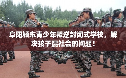 阜阳颍东青少年叛逆封闭式学校，解决孩子混社会的问题！