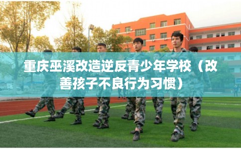 重庆巫溪改造逆反青少年学校（改善孩子不良行为习惯）