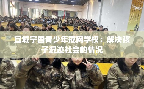 宣城宁国青少年戒网学校：解决孩子混迹社会的情况