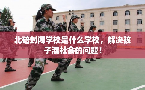 北碚封闭学校是什么学校，解决孩子混社会的问题！