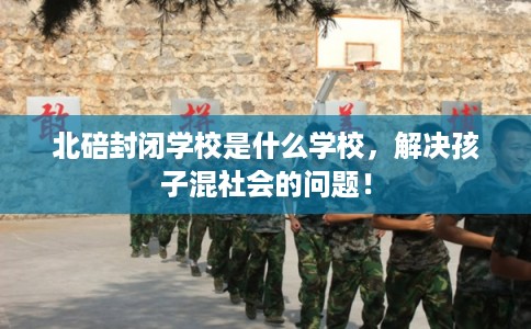 北碚封闭学校是什么学校，解决孩子混社会的问题！
