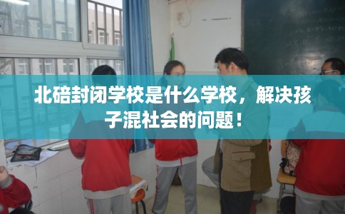 北碚封闭学校是什么学校，解决孩子混社会的问题！