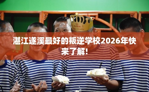 湛江遂溪最好的叛逆学校2026年快来了解!